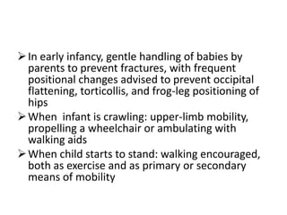  In early infancy, gentle handling of babies by
  parents to prevent fractures, with frequent
  positional changes advised to prevent occipital
  flattening, torticollis, and frog-leg positioning of
  hips
 When infant is crawling: upper-limb mobility,
  propelling a wheelchair or ambulating with
  walking aids
 When child starts to stand: walking encouraged,
  both as exercise and as primary or secondary
  means of mobility
 