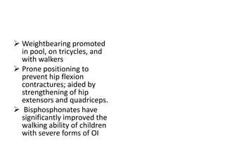 Weightbearing promoted
  in pool, on tricycles, and
  with walkers
 Prone positioning to
  prevent hip flexion
  contractures; aided by
  strengthening of hip
  extensors and quadriceps.
 Bisphosphonates have
  significantly improved the
  walking ability of children
  with severe forms of OI
 
