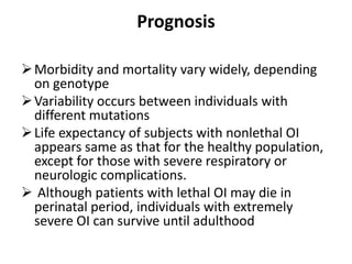 Prognosis

 Morbidity and mortality vary widely, depending
  on genotype
 Variability occurs between individuals with
  different mutations
 Life expectancy of subjects with nonlethal OI
  appears same as that for the healthy population,
  except for those with severe respiratory or
  neurologic complications.
 Although patients with lethal OI may die in
  perinatal period, individuals with extremely
  severe OI can survive until adulthood
 