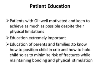 Patient Education

Patients with OI: well motivated and keen to
 achieve as much as possible despite their
 physical limitations
Education extremely important
Education of parents and families :to know
 how to position child in crib and how to hold
 child so as to minimize risk of fractures while
 maintaining bonding and physical stimulation
 