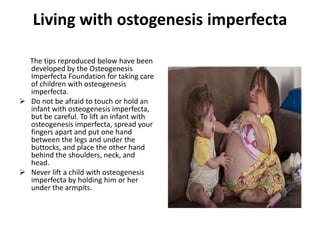 Living with ostogenesis imperfecta

  The tips reproduced below have been
  developed by the Osteogenesis
  Imperfecta Foundation for taking care
  of children with osteogenesis
  imperfecta.
 Do not be afraid to touch or hold an
  infant with osteogenesis imperfecta,
  but be careful. To lift an infant with
  osteogenesis imperfecta, spread your
  fingers apart and put one hand
  between the legs and under the
  buttocks, and place the other hand
  behind the shoulders, neck, and
  head.
 Never lift a child with osteogenesis
  imperfecta by holding him or her
  under the armpits.
 