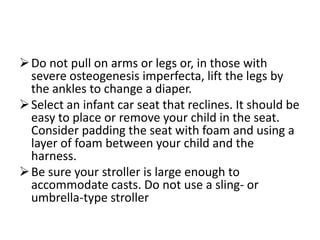  Do not pull on arms or legs or, in those with
  severe osteogenesis imperfecta, lift the legs by
  the ankles to change a diaper.
 Select an infant car seat that reclines. It should be
  easy to place or remove your child in the seat.
  Consider padding the seat with foam and using a
  layer of foam between your child and the
  harness.
 Be sure your stroller is large enough to
  accommodate casts. Do not use a sling- or
  umbrella-type stroller
 