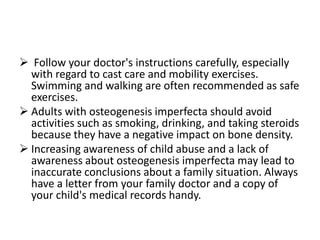  Follow your doctor's instructions carefully, especially
  with regard to cast care and mobility exercises.
  Swimming and walking are often recommended as safe
  exercises.
 Adults with osteogenesis imperfecta should avoid
  activities such as smoking, drinking, and taking steroids
  because they have a negative impact on bone density.
 Increasing awareness of child abuse and a lack of
  awareness about osteogenesis imperfecta may lead to
  inaccurate conclusions about a family situation. Always
  have a letter from your family doctor and a copy of
  your child's medical records handy.
 