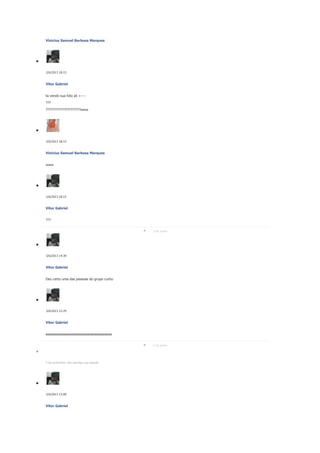 Vinicius Samuel Barbosa Marques

2/6/2013 18:15

Vitor Gabriel
ta vendo sua foto ali <---???
?????????????????????www

2/6/2013 18:15

Vinicius Samuel Barbosa Marques
www

2/6/2013 18:15

Vitor Gabriel
???
3 de junho

3/6/2013 14:39

Vitor Gabriel
Deu certo uma das pessoas do grupo curtiu

3/6/2013 15:29

Vitor Gabriel
eeeeeeeeeeeeeeeeeeeeeeeeeeeeeeeeeeee
5 de junho

5 de junhoVitor não atendeu sua ligação.

5/6/2013 13:08

Vitor Gabriel

 
