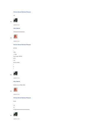 Vinicius Samuel Barbosa Marques
,63

5/6/2013 13:21

Vitor Gabriel
viniciooooooooooooooos

5/6/2013 13:21

Vinicius Samuel Barbosa Marques
85*593
,.
336+.
,i.+saa
isa ta asqui 3er563,
6,52
e el
ele vai comta
r
p
r

5/6/2013 13:21

Vitor Gabriel
escutou oq eu disse antes

5/6/2013 13:21

Vinicius Samuel Barbosa Marques
96,3a
.
3.6
9*
9*5simmmmmmmmmmmmmmmm

5/6/2013 13:22

 