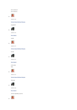 ele vai contar oq?
ele vai contar oq

5/6/2013 13:26

Vinicius Samuel Barbosa Marques
de gabriel18

5/6/2013 13:26

Vitor Gabriel
oq dele

5/6/2013 13:27

Vinicius Samuel Barbosa Marques
de tudo

5/6/2013 13:27

Vitor Gabriel
se ele contar
haha

5/6/2013 13:27

Vinicius Samuel Barbosa Marques
haha oque

5/6/2013 13:28

Vitor Gabriel
vai levar suspensão you and he

 