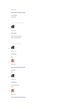 5/6/2013 13:28

Vinicius Samuel Barbosa Marques
vai pra webicam
ele quer falar

5 de junhoVitor não atendeu sua ligação.

5/6/2013 13:29

Vitor Gabriel
mande a chamada por vídeo
assim q eumandar atenda

5 de junhoVocê ligou para Vitor.

5/6/2013 13:32

Vitor Gabriel
tchau

5/6/2013 13:32

Vinicius Samuel Barbosa Marques
ele vai falar
tudo

5/6/2013 13:33

Vitor Gabriel
se quiser fale por aqui
tchau

5/6/2013 13:34

Vinicius Samuel Barbosa Marques

 