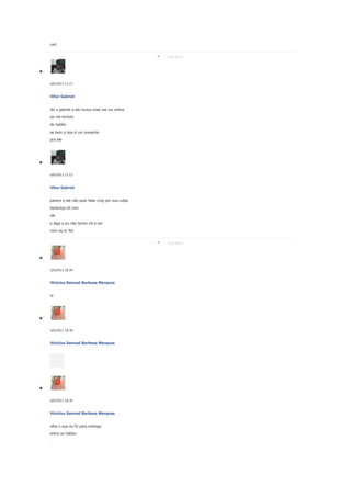 cert
6 de junho

6/6/2013 11:17

Vitor Gabriel
diz a gabriel q ele nunca mais me viu online
pq me excluio
do habbo
se bem q isso é um presente
pra ele

6/6/2013 12:13

Vitor Gabriel
parece q ele não quer falar cmg por sua culpa
esclareça td com
ele
e diga q eu não tenho nd a ver
com oq vc fez
6 de junho

6/6/2013 18:34

Vinicius Samuel Barbosa Marques
oi

6/6/2013 18:36

Vinicius Samuel Barbosa Marques

6/6/2013 18:36

Vinicius Samuel Barbosa Marques
olha o que eu fiz para entrega
entra no habbo
.

 