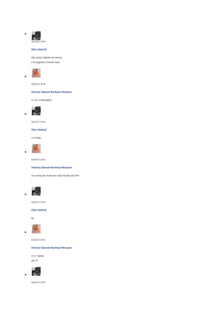 6/6/2013 18:40

Vitor Gabriel
não posso Gabriel me excluio
e to jogando Criminal Case

6/6/2013 18:40

Vinicius Samuel Barbosa Marques
vc viu a mensagem

6/6/2013 18:41

Vitor Gabriel
vi é linda

6/6/2013 18:53

Vinicius Samuel Barbosa Marques
vou envia por email pra tudo munda que tem
.

6/6/2013 18:54

Vitor Gabriel
lgl

6/6/2013 18:55

Vinicius Samuel Barbosa Marques
ai vc repasa
por vf

6/6/2013 18:55

 