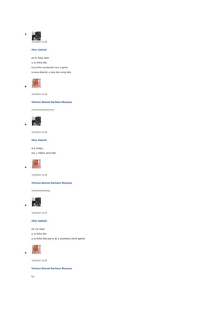 31/5/2013 13:18

Vitor Gabriel
pq tu fosse dizer
q eu tinha dito
td q tinha acontecido com a gente
tu tava dizendo q tava bem amg dele

31/5/2013 13:18

Vinicius Samuel Barbosa Marques
????????????????????

31/5/2013 13:18

Vitor Gabriel
ai q inveja...
sou o melhor amg dele

31/5/2013 13:19

Vinicius Samuel Barbosa Marques
???????????????//

31/5/2013 13:19

Vitor Gabriel
ele me disse
q vc tinha dito
q eu tinha dito pra vc td q aconteceu entre agente

31/5/2013 13:20

Vinicius Samuel Barbosa Marques
foi

 