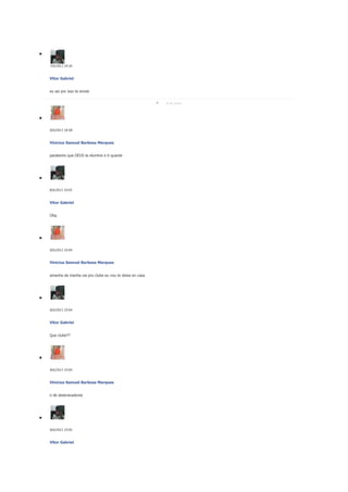 7/6/2013 19:26

Vitor Gabriel
eu sei por isso te enviei
8 de junho

8/6/2013 18:58

Vinicius Samuel Barbosa Marques
parabems que DEUS te elumine e ti quarde

8/6/2013 19:03

Vitor Gabriel
Obg

8/6/2013 19:04

Vinicius Samuel Barbosa Marques
amanha de manha vai pro clube eu vou te deixa en casa

8/6/2013 19:04

Vitor Gabriel
Que clube??

8/6/2013 19:04

Vinicius Samuel Barbosa Marques
o de desbravadores

8/6/2013 19:05

Vitor Gabriel

 