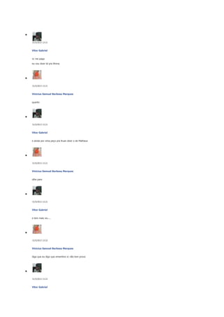 31/5/2013 13:21

Vitor Gabriel
vc me paga
eu vou dizer td pra Brena

31/5/2013 13:21

Vinicius Samuel Barbosa Marques
quanto

31/5/2013 13:21

Vitor Gabriel
e ainda por cima peço pra Ruan dizer o de Matheus

31/5/2013 13:21

Vinicius Samuel Barbosa Marques
olhe pare

31/5/2013 13:21

Vitor Gabriel
e tem mais viu....

31/5/2013 13:22

Vinicius Samuel Barbosa Marques
diga que eu digo que ememtira vc não tem prova

31/5/2013 13:22

Vitor Gabriel

 