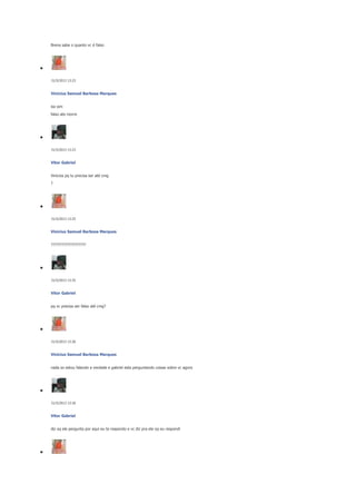 Brena sabe o quanto vc é falso

31/5/2013 13:23

Vinicius Samuel Barbosa Marques
iso sim
falso ate morre

31/5/2013 13:23

Vitor Gabriel
Vinicios pq tu precisa ser até cmg
?

31/5/2013 13:25

Vinicius Samuel Barbosa Marques
???????????????????

31/5/2013 13:25

Vitor Gabriel
pq vc precisa ser falso até cmg?

31/5/2013 13:26

Vinicius Samuel Barbosa Marques
nada so estou falando a verdade e gabriel esta perguntando coisas sobre vc agora

31/5/2013 13:26

Vitor Gabriel
diz oq ele pergunta por aqui eu te respondo e vc diz pra ele oq eu respondi

 