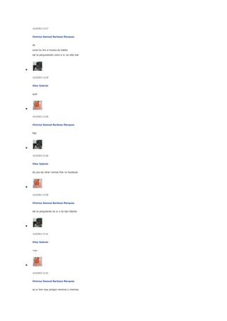 31/5/2013 13:27

Vinicius Samuel Barbosa Marques
ok
como eu tiro a musica do habbo
ele ta perguntando como e vc na vida real

31/5/2013 13:29

Vitor Gabriel
qual

31/5/2013 13:30

Vinicius Samuel Barbosa Marques
fala

31/5/2013 13:30

Vitor Gabriel
diz pra ele olhar minhas foto no facebook

31/5/2013 13:30

Vinicius Samuel Barbosa Marques
ele ta pergutando se vc e do tipo falante

31/5/2013 13:31

Vitor Gabriel
+ou -

31/5/2013 13:31

Vinicius Samuel Barbosa Marques
se vc tem mas amigos meninos o meninas

 