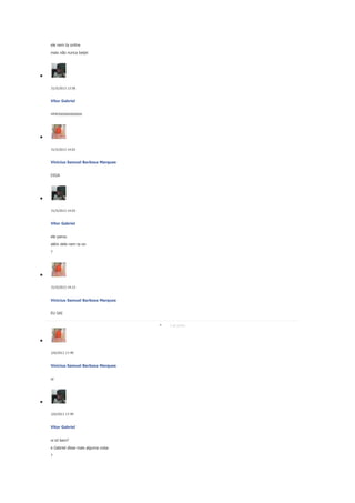 ele nem ta online
mais não nunca beijei

31/5/2013 13:58

Vitor Gabriel
vinicioooooooooos

31/5/2013 14:03

Vinicius Samuel Barbosa Marques
DIGA

31/5/2013 14:03

Vitor Gabriel
ele parou
além dele nem ta on
?

31/5/2013 14:13

Vinicius Samuel Barbosa Marques
EU SAI
2 de junho

2/6/2013 17:49

Vinicius Samuel Barbosa Marques
oi

2/6/2013 17:49

Vitor Gabriel
oi td bem?
e Gabriel disse mais alguma coisa
?

 