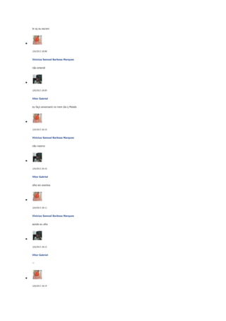 le oq eu escrevi

2/6/2013 18:08

Vinicius Samuel Barbosa Marques
não entendi

2/6/2013 18:09

Vitor Gabriel
eu faço aniversario no msm dia q Moisés

2/6/2013 18:10

Vinicius Samuel Barbosa Marques
não mesmo

2/6/2013 18:10

Vitor Gabriel
olhe em eventos

2/6/2013 18:11

Vinicius Samuel Barbosa Marques
aonde eu olho

2/6/2013 18:12

Vitor Gabriel
'-'

2/6/2013 18:14

 