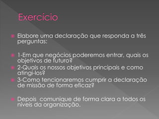  Elabore uma declaração que responda a três
perguntas:
 1-Em que negócios poderemos entrar, quais os
objetivos de futuro?
 2-Quais os nossos objetivos principais e como
atingi-los?
 3-Como tencionaremos cumprir a declaração
de missão de forma eficaz?
 Depois comunique de forma clara a todos os
níveis da organização.
 