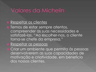  Respeitar os clientes
 Temos de estar sempre atentos,
compreender as suas necessidades e
satisfazê-las. “Ao escolher-nos, o cliente
torna-se chefe da empresa.”
 Respeitar as pessoas
 Criar um ambiente que permita às pessoas
desenvolverem as suas capacidades de
motivação e criatividade, em beneficio
dos nossos clientes.
 