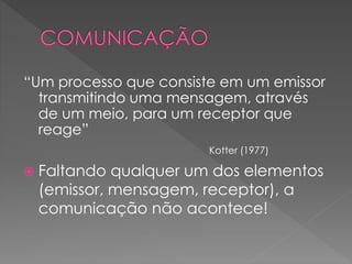 “Um processo que consiste em um emissor
transmitindo uma mensagem, através
de um meio, para um receptor que
reage”
Kotter (1977)
 Faltando qualquer um dos elementos
(emissor, mensagem, receptor), a
comunicação não acontece!
 
