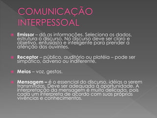  Emissor – dá as informações. Seleciona os dados,
estrutura o discurso. No discurso deve ser claro e
objetivo, entusiasta e inteligente para prender a
atenção dos ouvintes.
 Receptor – público, auditório ou platéia – pode ser
simpático, adverso ou indiferente.
 Meios – voz, gestos.
 Mensagem – é o essencial do discurso, idéias a serem
transmitidas. Deve ser adequada à oportunidade. A
interpretação da mensagem é muito delicada, pois
cada um interpreta de acordo com suas próprias
vivências e conhecimentos.
 