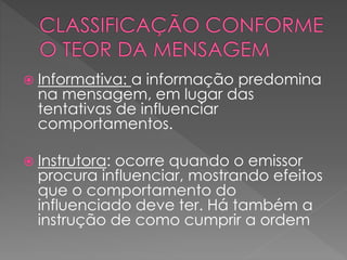  Informativa: a informação predomina
na mensagem, em lugar das
tentativas de influenciar
comportamentos.
 Instrutora: ocorre quando o emissor
procura influenciar, mostrando efeitos
que o comportamento do
influenciado deve ter. Há também a
instrução de como cumprir a ordem
 