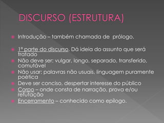  Introdução – também chamada de prólogo.
 1ª parte do discurso. Dá ideia do assunto que será
tratado
 Não deve ser: vulgar, longo, separado, transferido,
comutável
 Não usar: palavras não usuais, linguagem puramente
poética
 Deve ser conciso, despertar interesse do público
 Corpo – onde consta de narração, prova e/ou
refutação
 Encerramento – conhecido como epílogo.
 