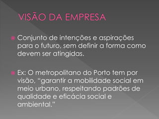  Conjunto de intenções e aspirações
para o futuro, sem definir a forma como
devem ser atingidas.
 Ex: O metropolitano do Porto tem por
visão, “garantir a mobilidade social em
meio urbano, respeitando padrões de
qualidade e eficácia social e
ambiental.”
 
