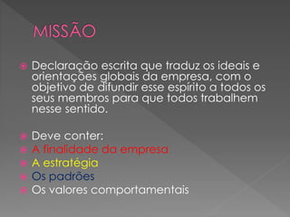  Declaração escrita que traduz os ideais e
orientações globais da empresa, com o
objetivo de difundir esse espírito a todos os
seus membros para que todos trabalhem
nesse sentido.
 Deve conter:
 A finalidade da empresa
 A estratégia
 Os padrões
 Os valores comportamentais
 