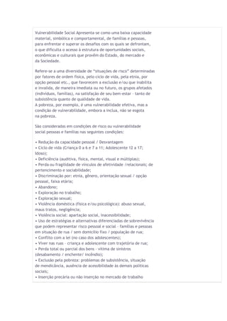 Vulnerabilidade Social Apresenta-se como uma baixa capacidade material, simbólica e comportamental, de famílias e pessoas, para enfrentar e superar os desafios com os quais se defrontam, o que dificulta o acesso à estrutura de oportunidades sociais, econômicas e culturais que provêm do Estado, do mercado e da Sociedade. Refere-se a uma diversidade de “situações de risco” determinadas por fatores de ordem física, pelo ciclo de vida, pela etnia, por opção pessoal etc., que favorecem a exclusão e/ou que inabilita e invalida, de maneira imediata ou no futuro, os grupos afetados (indivíduos, famílias), na satisfação de seu bem-estar – tanto de subsistência quanto de qualidade de vida. A pobreza, por exemplo, é uma vulnerabilidade efetiva, mas a condição de vulnerabilidade, embora a inclua, não se esgota na pobreza. São consideradas em condições de risco ou vulnerabilidade social pessoas e famílias nas seguintes condições: • Redução da capacidade pessoal / Desvantagem • Ciclo de vida (Criança 0 a 6 e 7 a 11; Adolescente 12 a 17; Idoso); • Deficiência (auditiva, física, mental, visual e múltiplas); • Perda ou fragilidade de vínculos de afetividade /relacionais; de pertencimento e sociabilidade; • Discriminação por: etnia, gênero, orientação sexual / opção pessoal, faixa etária; • Abandono; • Exploração no trabalho; • Exploração sexual; • Violência doméstica (física e/ou psicológica): abuso sexual, maus tratos, negligência; • Violência social: apartação social, inacessibilidade; • Uso de estratégias e alternativas diferenciadas de sobrevivência que podem representar risco pessoal e social – famílias e pessoas em situação de rua / sem domicílio fixo / população de rua; • Conflito com a lei (no caso dos adolescentes); • Viver nas ruas – criança e adolescente com trajetória de rua; • Perda total ou parcial dos bens – vítima de sinistros (desabamento / enchente/ incêndio); • Exclusão pela pobreza: problemas de subsistência, situação de mendicância, ausência de acessibilidade às demais políticas sociais; • Inserção precária ou não inserção no mercado de trabalho  