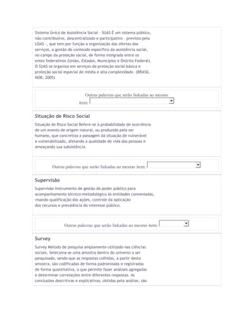 Sistema Único de Assistência Social – SUAS É um sistema público, 
não contributivo, descentralizado e participativo – previsto pela 
LOAS –, que tem por função a organização das ofertas dos 
serviços, a gestão do conteúdo específico da assistência social, 
no campo da proteção social, de forma integrada entre os 
entes federativos (União, Estados, Municípios e Distrito Federal). 
O SUAS se organiza em serviços de proteção social básica e 
proteção social especial de média e alta complexidade. (BRASIL. 
NOB, 2005) 
Outras palavras que serão linkadas ao mesmo 
item: 
Situação de Risco Social 
Situação de Risco Social Refere-se à probabilidade de ocorrência 
de um evento de origem natural, ou produzido pelo ser 
humano, que concretiza a passagem da situação de vulnerável 
a vulnerabilizado, afetando a qualidade de vida das pessoas e 
ameaçando sua subsistência. 
Outras palavras que serão linkadas ao mesmo item: 
Supervisão 
Supervisão Instrumento de gestão do poder público para 
acompanhamento técnico-metodológico às entidades conveniadas, 
visando qualificação das ações, controle da aplicação 
dos recursos e prevalência do interesse público. 
Outras palavras que serão linkadas ao mesmo item: 
Survey 
Survey Método de pesquisa amplamente utilizado nas ciências 
sociais. Seleciona-se uma amostra dentro do universo a ser 
pesquisado, sendo que as respostas colhidas, a partir desta 
amostra, são codificadas de forma padronizada e registradas 
de forma quantitativa, o que permite fazer análises agregadas 
e determinar correlações entre diferentes respostas. As 
conclusões descritivas e explicativas, obtidas pela análise, são 
 