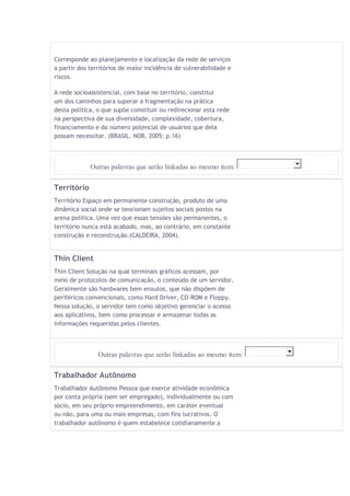 Corresponde ao planejamento e localização da rede de serviços 
a partir dos territórios de maior incidência de vulnerabilidade e 
riscos. 
A rede socioassistencial, com base no território, constitui 
um dos caminhos para superar a fragmentação na prática 
desta política, o que supõe constituir ou redirecionar esta rede 
na perspectiva de sua diversidade, complexidade, cobertura, 
financiamento e do número potencial de usuários que dela 
possam necessitar. (BRASIL. NOB, 2005: p.16) 
Outras palavras que serão linkadas ao mesmo item: 
Território 
Território Espaço em permanente construção, produto de uma 
dinâmica social onde se tencionam sujeitos sociais postos na 
arena política. Uma vez que essas tensões são permanentes, o 
território nunca está acabado, mas, ao contrário, em constante 
construção e reconstrução.(CALDEIRA, 2004). 
Thin Client 
Thin Client Solução na qual terminais gráficos acessam, por 
meio de protocolos de comunicação, o conteúdo de um servidor. 
Geralmente são hardwares bem enxutos, que não dispõem de 
periféricos convencionais, como Hard Driver, CD-ROM e Floppy. 
Nessa solução, o servidor tem como objetivo gerenciar o acesso 
aos aplicativos, bem como processar e armazenar todas as 
informações requeridas pelos clientes. 
Outras palavras que serão linkadas ao mesmo item: 
Trabalhador Autônomo 
Trabalhador Autônomo Pessoa que exerce atividade econômica 
por conta própria (sem ser empregado), individualmente ou com 
sócio, em seu próprio empreendimento, em caráter eventual 
ou não, para uma ou mais empresas, com fins lucrativos. O 
trabalhador autônomo é quem estabelece cotidianamente a 
 