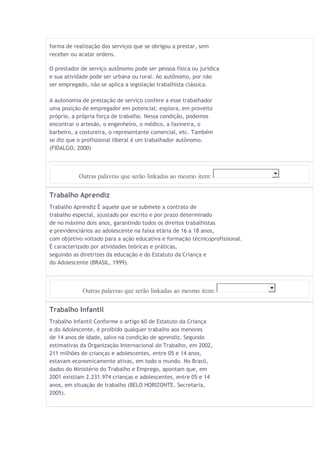 forma de realização dos serviços que se obrigou a prestar, sem 
receber ou acatar ordens. 
O prestador de serviço autônomo pode ser pessoa física ou jurídica 
e sua atividade pode ser urbana ou rural. Ao autônomo, por não 
ser empregado, não se aplica a legislação trabalhista clássica. 
A autonomia de prestação de serviço confere a esse trabalhador 
uma posição de empregador em potencial: explora, em proveito 
próprio, a própria força de trabalho. Nessa condição, podemos 
encontrar o artesão, o engenheiro, o médico, a faxineira, o 
barbeiro, a costureira, o representante comercial, etc. Também 
se diz que o profissional liberal é um trabalhador autônomo. 
(FIDALGO, 2000) 
Outras palavras que serão linkadas ao mesmo item: 
Trabalho Aprendiz 
Trabalho Aprendiz É aquele que se submete a contrato de 
trabalho especial, ajustado por escrito e por prazo determinado 
de no máximo dois anos, garantindo todos os direitos trabalhistas 
e previdenciários ao adolescente na faixa etária de 16 a 18 anos, 
com objetivo voltado para a ação educativa e formação técnicoprofissional. 
É caracterizado por atividades teóricas e práticas, 
seguindo as diretrizes da educação e do Estatuto da Criança e 
do Adolescente (BRASIL, 1999). 
Outras palavras que serão linkadas ao mesmo item: 
Trabalho Infantil 
Trabalho Infantil Conforme o artigo 60 de Estatuto da Criança 
e do Adolescente, é proibido qualquer trabalho aos menores 
de 14 anos de idade, salvo na condição de aprendiz. Segundo 
estimativas da Organização Internacional do Trabalho, em 2002, 
211 milhões de crianças e adolescentes, entre 05 e 14 anos, 
estavam economicamente ativas, em todo o mundo. No Brasil, 
dados do Ministério do Trabalho e Emprego, apontam que, em 
2001 existiam 2.231.974 crianças e adolescentes, entre 05 e 14 
anos, em situação de trabalho (BELO HORIZONTE. Secretaria, 
2005). 
 