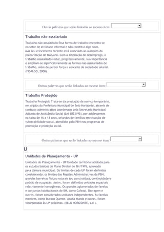 Outras palavras que serão linkadas ao mesmo item: 
Trabalho não-assalariado 
Trabalho não-assalariado Essa forma de trabalho encontra-se 
no setor de atividade informal e não constitui algo novo. 
Mas seu crescimento recente está associado ao aumento da 
precarização do trabalho. Com a ampliação do desemprego, o 
trabalho assalariado reduz, progressivamente, sua importância 
e ampliam-se significativamente as formas não assalariadas de 
trabalho, além de perder força o conceito de sociedade salarial. 
(FIDALGO, 2000) 
Outras palavras que serão linkadas ao mesmo item: 
Trabalho Protegido 
Trabalho Protegido Trata-se da prestação de serviço temporário, 
em órgãos da Prefeitura Municipal de Belo Horizonte, através de 
contrato administrativo coordenado pela Secretaria Municipal 
Adjunta de Assistência Social (Lei 6833/95), por adolescentes 
na faixa de 16 a 18 anos, oriundos de famílias em situação de 
vulnerabilidade social, atendidos pela PBH nos programas de 
promoção e proteção social. 
Outras palavras que serão linkadas ao mesmo item: 
U 
Unidades de Planejamento - UP 
Unidades de Planejamento - UP Unidade territorial adotada para 
os estudos básicos do Plano Diretor de BH/1995, aprovado 
pela câmara municipal. Os limites de cada UP foram definidos 
considerando: os limites das Regiões Administrativas da PBH, 
grandes barreiras físicas naturais (ou construídas), continuidade e 
padrão de ocupação. Assim, foram definidas unidades espaciais 
relativamente homogêneas. Os grandes aglomerados de favelas 
e conjuntos habitacionais de BH, como Cafezal, Barragem e 
outros, foram considerados unidades independentes. As favelas 
menores, como Buraco Quente, Acaba Mundo e outras, foram 
incorporadas às UP próximas. (BELO HORIZONTE, s.d.). 
 