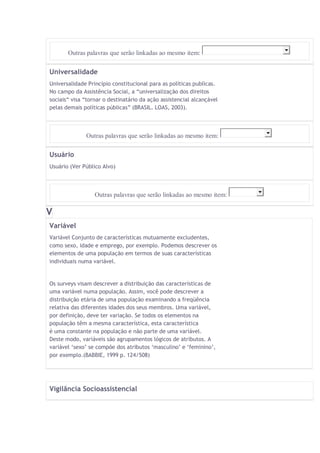 Outras palavras que serão linkadas ao mesmo item: 
Universalidade 
Universalidade Princípio constitucional para as políticas publicas. 
No campo da Assistência Social, a “universalização dos direitos 
sociais“ visa “tornar o destinatário da ação assistencial alcançável 
pelas demais políticas públicas” (BRASIL. LOAS, 2003). 
Outras palavras que serão linkadas ao mesmo item: 
Usuário 
Usuário (Ver Público Alvo) 
Outras palavras que serão linkadas ao mesmo item: 
V 
Variável 
Variável Conjunto de características mutuamente excludentes, 
como sexo, idade e emprego, por exemplo. Podemos descrever os 
elementos de uma população em termos de suas características 
individuais numa variável. 
Os surveys visam descrever a distribuição das características de 
uma variável numa população. Assim, você pode descrever a 
distribuição etária de uma população examinando a freqüência 
relativa das diferentes idades dos seus membros. Uma variável, 
por definição, deve ter variação. Se todos os elementos na 
população têm a mesma característica, esta característica 
é uma constante na população e não parte de uma variável. 
Deste modo, variáveis são agrupamentos lógicos de atributos. A 
variável ‘sexo’ se compõe dos atributos ‘masculino’ e ‘feminino’, 
por exemplo.(BABBIE, 1999 p. 124/508) 
Vigilância Socioassistencial 
 