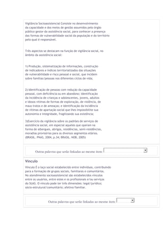 Vigilância Socioassistencial Consiste no desenvolvimento 
da capacidade e dos meios de gestão assumidos pelo órgão 
público gestor da assistência social, para conhecer a presença 
das formas de vulnerabilidade social da população e do território 
pelo qual é responsável. 
Três aspectos se destacam na função de vigilância social, no 
âmbito da assistência social: 
1) Produção, sistematização de informações, construção 
de indicadores e índices territorializados das situações 
de vulnerabilidade e risco pessoal e social, que incidem 
sobre famílias/pessoas nos diferentes ciclos de vida; 
2) Identificação de pessoas com redução da capacidade 
pessoal, com deficiência ou em abandono; identificação 
da incidência de crianças e adolescentes, jovens, adultos 
e idosos vitimas de formas de exploração, de violência, de 
maus tratos e de ameaças; e identificação da incidência 
de vítimas de apartação social que lhes impossibilite sua 
autonomia e integridade, fragilizando sua existência; 
3)Exercício da vigilância sobre os padrões de serviços de 
assistência social, em especial aqueles que operam na 
forma de albergues, abrigos, residências, semi-residências, 
moradias provisórias para os diversos segmentos etários. 
(BRASIL. PNAS, 2004, p.34; BRASIL. NOB, 2005) 
Outras palavras que serão linkadas ao mesmo item: 
Vínculo 
Vínculo É o laço social estabelecido entre indivíduos, contribuindo 
para a formação de grupos sociais, familiares e comunitários. 
No atendimento socioassistencial são estabelecidos vínculos 
entre os usuários, entre estes e os profissionais e/ou serviços 
do SUAS. O vínculo pode ter três dimensões: legal/jurídico; 
sócio-estrutural/comunitário; afetivo/familiar. 
Outras palavras que serão linkadas ao mesmo item: 
 