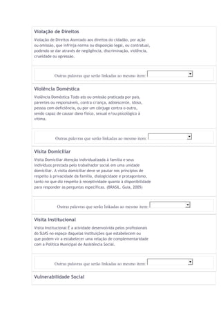 Violação de Direitos 
Violação de Direitos Atentado aos direitos do cidadão, por ação 
ou omissão, que infrinja norma ou disposição legal, ou contratual, 
podendo se dar através de negligência, discriminação, violência, 
crueldade ou opressão. 
Outras palavras que serão linkadas ao mesmo item: 
Violência Doméstica 
Violência Doméstica Todo ato ou omissão praticada por pais, 
parentes ou responsáveis, contra criança, adolescente, idoso, 
pessoa com deficiência, ou por um cônjuge contra o outro, 
sendo capaz de causar dano físico, sexual e/ou psicológico à 
vítima. 
Outras palavras que serão linkadas ao mesmo item: 
Visita Domiciliar 
Visita Domiciliar Atenção individualizada à família e seus 
indivíduos prestada pelo trabalhador social em uma unidade 
domiciliar. A visita domiciliar deve se pautar nos princípios de 
respeito à privacidade da família, dialogicidade e protagonismo, 
tanto no que diz respeito à receptividade quanto à disponibilidade 
para responder as perguntas específicas. (BRASIL. Guia, 2005) 
Outras palavras que serão linkadas ao mesmo item: 
Visita Institucional 
Visita Institucional É a atividade desenvolvida pelos profissionais 
do SUAS no espaço daquelas instituições que estabelecem ou 
que podem vir a estabelecer uma relação de complementaridade 
com a Política Municipal de Assistência Social. 
Outras palavras que serão linkadas ao mesmo item: 
Vulnerabilidade Social 
 