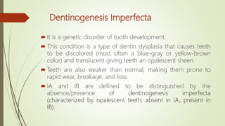 Dentinogenesis Imperfecta
 It is a genetic disorder of tooth development.
 This condition is a type of dentin dysplasia that causes teeth
to be discolored (most often a blue-gray or yellow-brown
color) and translucent giving teeth an opalescent sheen.
 Teeth are also weaker than normal, making them prone to
rapid wear, breakage, and loss.
 IA and IB are defined to be distinguished by the
absence/presence of dentinogenesis imperfecta
(characterized by opalescent teeth; absent in IA, present in
IB).
 