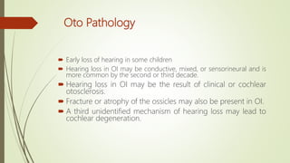 Oto Pathology
 Early loss of hearing in some children
 Hearing loss in OI may be conductive, mixed, or sensorineural and is
more common by the second or third decade.
 Hearing loss in OI may be the result of clinical or cochlear
otosclerosis.
 Fracture or atrophy of the ossicles may also be present in OI.
 A third unidentified mechanism of hearing loss may lead to
cochlear degeneration.
 