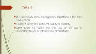 TYPE II
 It is perinatally lethal osteogenesis imperfecta is the most
severe form.
 Collagen is not of a sufficient quality or quantity.
 Most cases die within the first year of life due to
respiratory failure or intracerebral hemorrhage
 