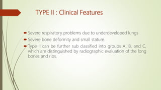 TYPE II : Clinical Features
 Severe respiratory problems due to underdeveloped lungs
 Severe bone deformity and small stature.
 Type II can be further sub classified into groups A, B, and C,
which are distinguished by radiographic evaluation of the long
bones and ribs.
 