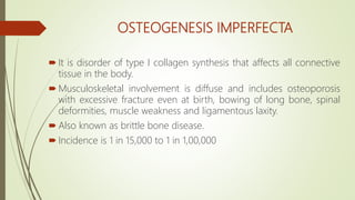 OSTEOGENESIS IMPERFECTA
 It is disorder of type I collagen synthesis that affects all connective
tissue in the body.
 Musculoskeletal involvement is diffuse and includes osteoporosis
with excessive fracture even at birth, bowing of long bone, spinal
deformities, muscle weakness and ligamentous laxity.
 Also known as brittle bone disease.
 Incidence is 1 in 15,000 to 1 in 1,00,000
 