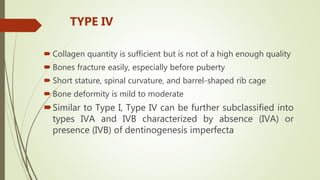  Collagen quantity is sufficient but is not of a high enough quality
 Bones fracture easily, especially before puberty
 Short stature, spinal curvature, and barrel-shaped rib cage
 Bone deformity is mild to moderate
Similar to Type I, Type IV can be further subclassified into
types IVA and IVB characterized by absence (IVA) or
presence (IVB) of dentinogenesis imperfecta
TYPE IV
 