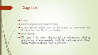 Diagnosis
 X- rays
 Lab investigations :Collagen testing
 A skin punch biopsy can be performed to determine the
structure and quantity of type I collagen.
 DNA testing
OI type II is often diagnosed by ultrasound during
pregnancy, where already multiple fractures and other
characteristic features may be present.
 