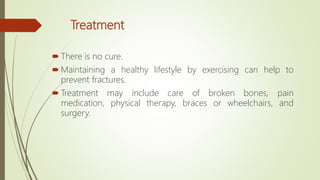 Treatment
 There is no cure.
 Maintaining a healthy lifestyle by exercising can help to
prevent fractures.
 Treatment may include care of broken bones, pain
medication, physical therapy, braces or wheelchairs, and
surgery.
 