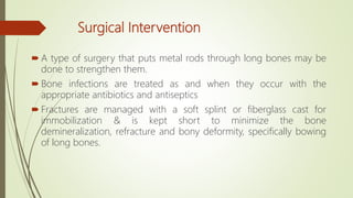 Surgical Intervention
 A type of surgery that puts metal rods through long bones may be
done to strengthen them.
 Bone infections are treated as and when they occur with the
appropriate antibiotics and antiseptics
 Fractures are managed with a soft splint or fiberglass cast for
immobilization & is kept short to minimize the bone
demineralization, refracture and bony deformity, specifically bowing
of long bones.
 
