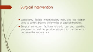 Surgical Intervention
 Osteotomy, flexible intramedullary nails, and rod fixation
used to correct bowing deformities or stabilize fractures
 Surgical correction facilitate orthotic use and standing
programs as well as provide support to the bones to
decrease the fracture rate
 
