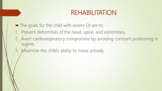 REHABILITATION
 The goals for the child with severe OI are to:
1. Prevent deformities of the head, spine, and extremities,
2. Avert cardiorespiratory compromise by avoiding constant positioning in
supine,
3. Maximize the child’s ability to move actively.
 