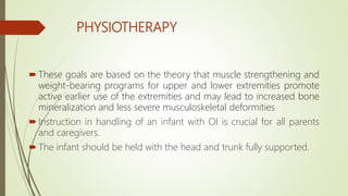 PHYSIOTHERAPY
 These goals are based on the theory that muscle strengthening and
weight-bearing programs for upper and lower extremities promote
active earlier use of the extremities and may lead to increased bone
mineralization and less severe musculoskeletal deformities
 Instruction in handling of an infant with OI is crucial for all parents
and caregivers.
 The infant should be held with the head and trunk fully supported.
 