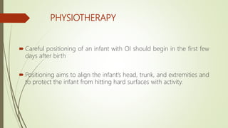 PHYSIOTHERAPY
 Careful positioning of an infant with OI should begin in the first few
days after birth
 Positioning aims to align the infant’s head, trunk, and extremities and
to protect the infant from hitting hard surfaces with activity.
 