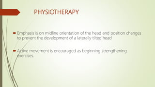 PHYSIOTHERAPY
 Emphasis is on midline orientation of the head and position changes
to prevent the development of a laterally tilted head
 Active movement is encouraged as beginning strengthening
exercises.
 